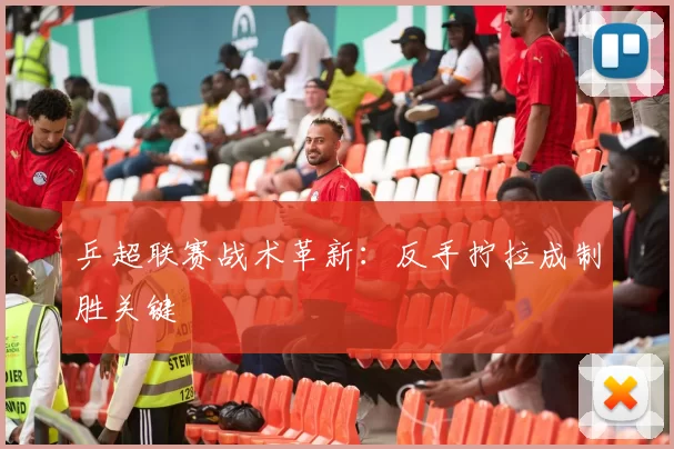 乒超联赛战术革新：反手拧拉成制胜关键