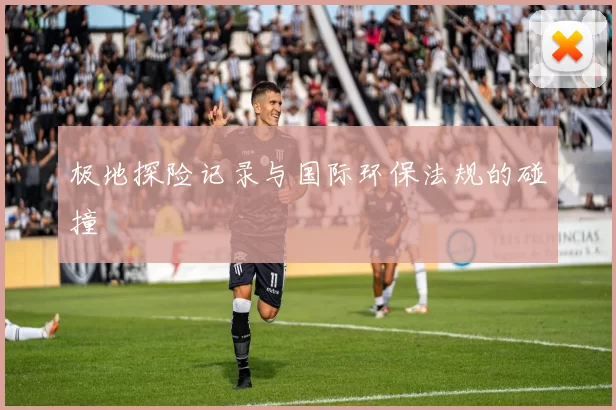 极地探险记录与国际环保法规的碰撞