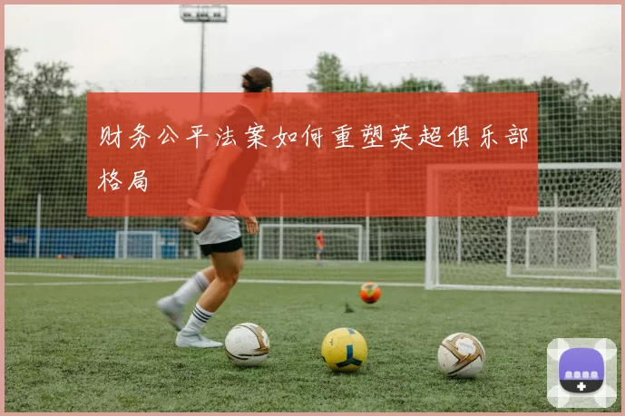 财务公平法案如何重塑英超俱乐部格局
