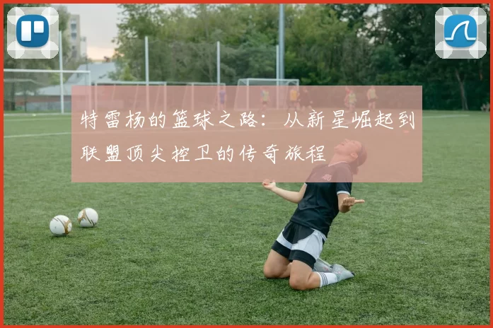 特雷杨的篮球之路：从新星崛起到联盟顶尖控卫的传奇旅程