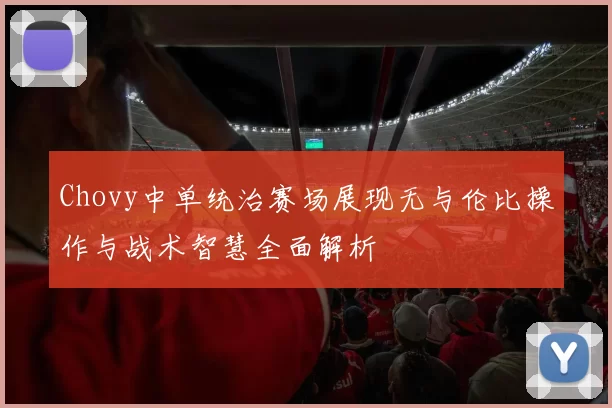 Chovy中单统治赛场展现无与伦比操作与战术智慧全面解析