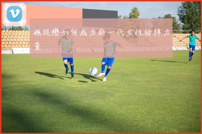 施廷懋如何成为新一代女性榜样力量
