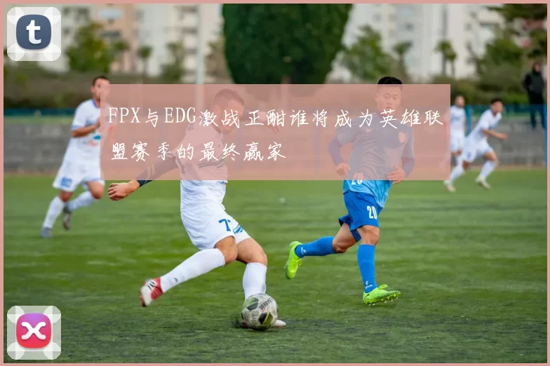 FPX与EDG激战正酣谁将成为英雄联盟赛季的最终赢家
