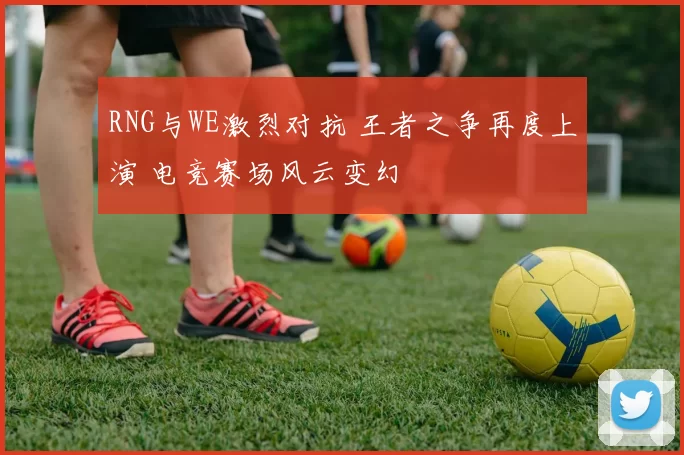 RNG与WE激烈对抗 王者之争再度上演 电竞赛场风云变幻