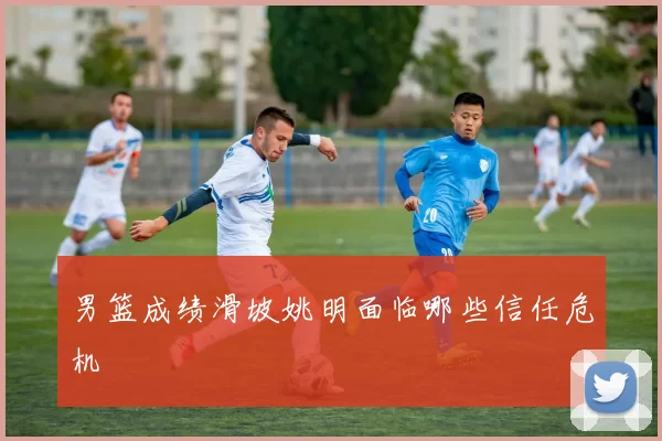 男篮成绩滑坡姚明面临哪些信任危机