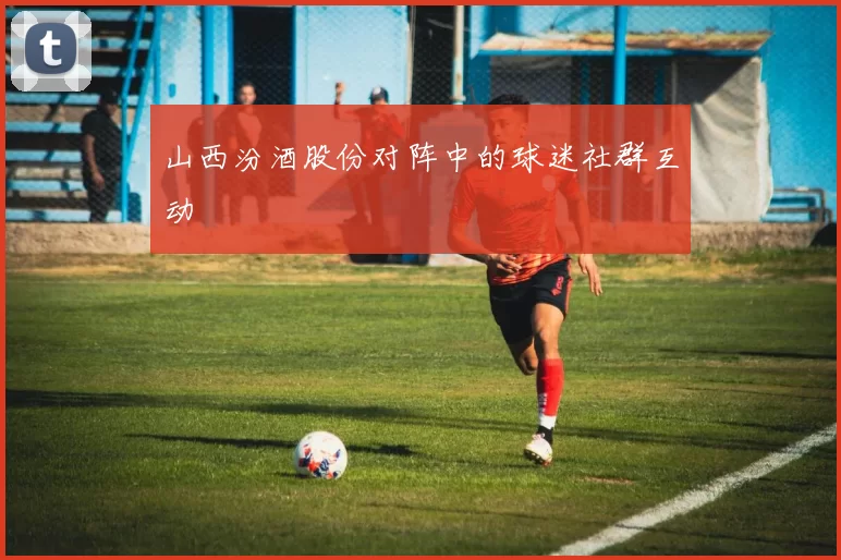 山西汾酒股份对阵中的球迷社群互动